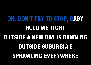 0H, DON'T TRY TO STOP, BABY
HOLD ME TIGHT
OUTSIDE A NEW DAY IS DAWHIHG
OUTSIDE SUBURBIA'S
SPRAWLIHG EVERYWHERE