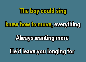 The boy could sing
knew how to move, everything

Always wanting more

He'd leave you longing for