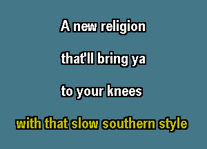 A new religion
that'll bring ya

to your knees

with that slow southern style