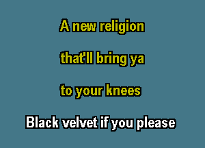 A new religion
that'll bring ya

to your knees

Black velvet if you please