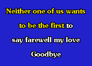 Neither one of us wants
to be the first to

say farewell my love

Goodbye
