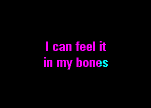 I can feel it

in my bones