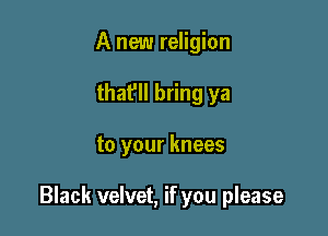 A new religion
that'll bring ya

to your knees

Black velvet, if you please
