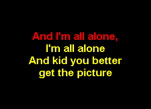 And I'm all alone,
I'm all alone

And kid you better
get the picture