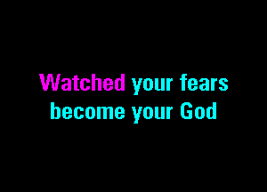 Watched your fears

become your God