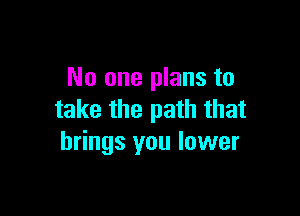 No one plans to

take the path that
brings you lower