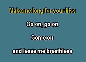 Make me long for your kiss

Go on, go on
Come on

and leave me breathless