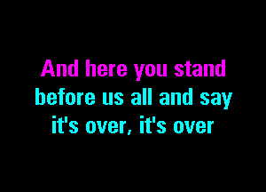 And here you stand

before us all and say
it's over, it's over