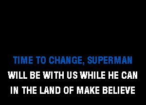 TIME TO CHANGE, SUPERMAN
WILL BE WITH US WHILE HE CAN
I THE LAND OF MAKE BELIEVE