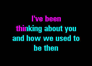 I've been
thinking about you

and how we used to
bethen