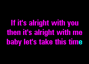 If it's alright with you
then it's alright with me
baby let's take this time