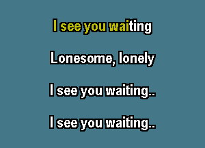 I see you waiting
Lonesome, lonely

I see you waiting

I see you waiting.