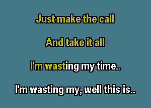 Just make the call

And take it all

I'm wasting my time..

I'm wasting my, well this is..