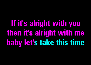 If it's alright with you
then it's alright with me
baby let's take this time