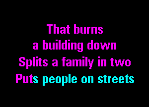 That burns
a building down

Splits a family in two
Puts people on streets