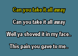 Can you take it all away

Can you take it all away

Well ya shoved it in my face..

This pain you gave to me..