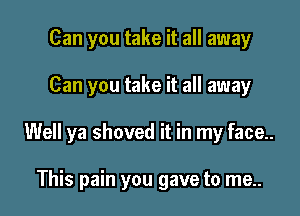 Can you take it all away

Can you take it all away

Well ya shoved it in my face..

This pain you gave to me..