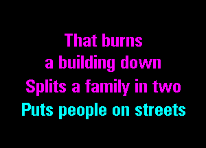 That burns
a building down

Splits a family in two
Puts people on streets