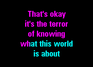 That's okay
it's the terror

of knowing
what this world
is about