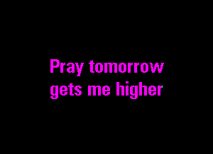 Pray tomorrow

gets me higher