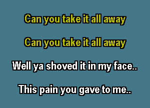 Can you take it all away

Can you take it all away

Well ya shoved it in my face..

This pain you gave to me..