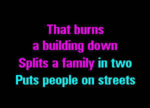 That burns
a building down

Splits a family in two
Puts people on streets