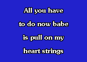 All you have

to do now babe

is pull on my

heart strings