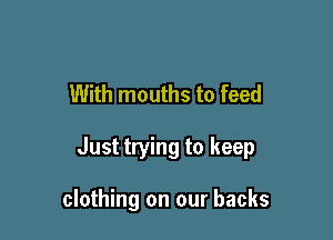 With mouths to feed

Just trying to keep

clothing on our backs