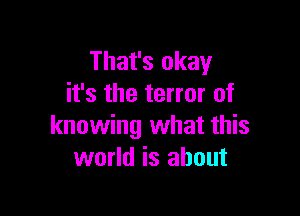 That's okay
it's the terror of

knowing what this
world is about