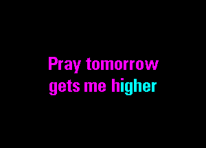 Pray tomorrow

gets me higher