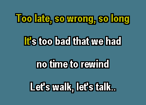 Too late, so wrong, so long

It's too bad that we had
no time to rewind

Lefs walk, let's talk..