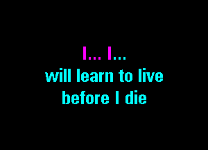 will learn to live
before I die