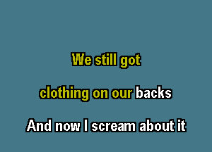 We still got

clothing on our backs

And now I scream about it