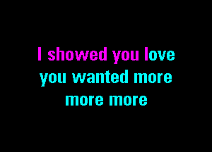 I showed you love

you wanted more
more more