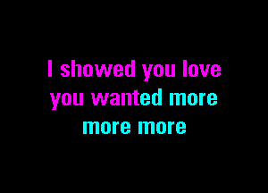 I showed you love

you wanted more
more more