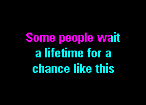 Some people wait

a lifetime for a
chance like this