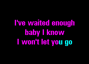 I've waited enough

baby I knuw
I won't let you go