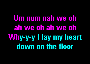 Um num nah we ah
ah we oh ah we oh

Why-y-y I lay my heart
down on the floor