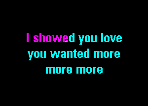 I showed you love

you wanted more
more more