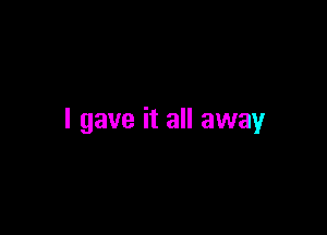 I gave it all away
