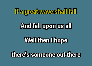 If a great wave shall fall

And fall upon us all

Well then I hope

there's someone out there