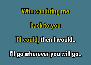 Who can bring me
back to you

lfl could, then I would..

I'll go wherever you will go..