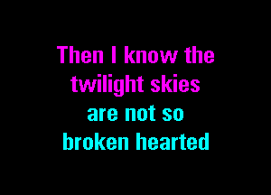 Then I know the
twilight skies

are not so
broken hearted