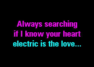 Always searching

if I know your heart
electric is the love...