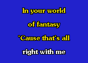 In your world

of fantasy

'Cause that's all

right with me