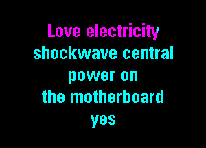 Love electricity
shockwave central

power on
the motherboard
yes