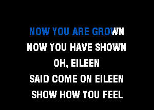 HOW YOU ARE GROWN
HOW YOU HAVE SHOWN
0H, EILEEN
SAID COME ON EILEEN

SHOW HOW YOU FEEL l