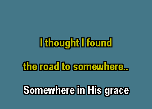 lthought I found

the road to somewhere.

Somewhere in His grace