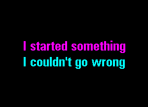 I started something

I couldn't go wrong