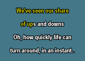 We've seen our share

of ups and downs

Oh, how quickly life can

turn around, in an instant.